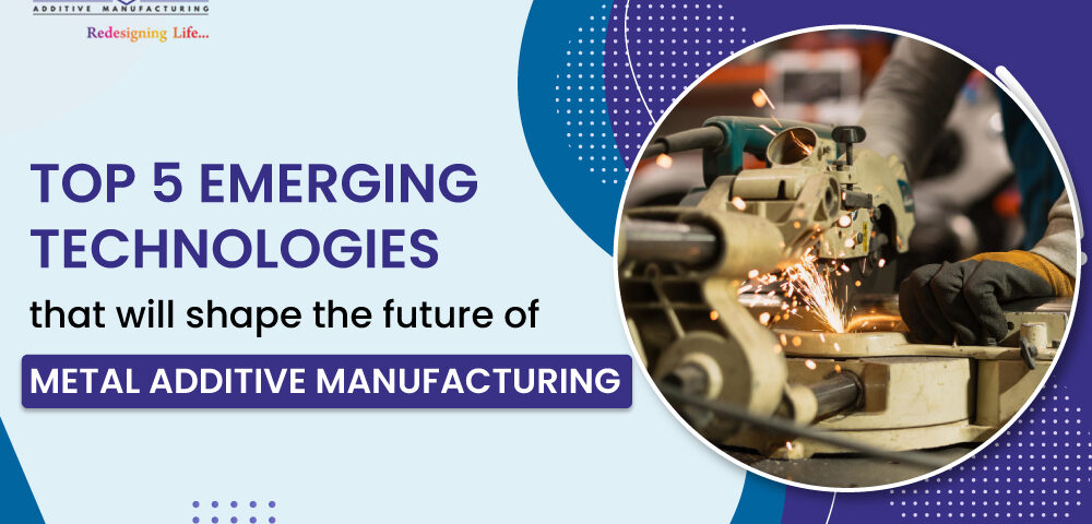 Top 5 Emerging Technologies That Will Shape the Future of Metal Additive Manufacturing